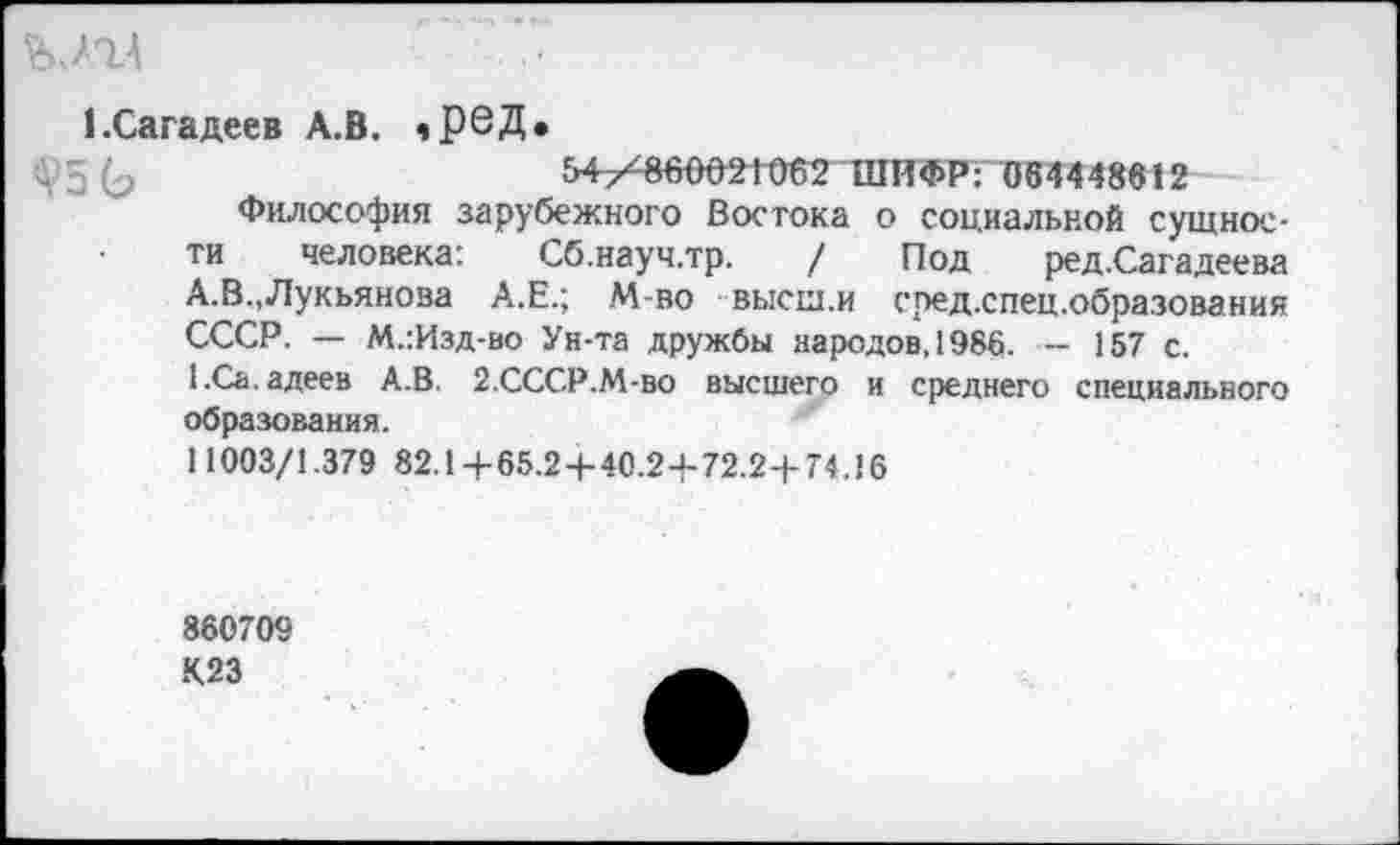 ﻿Ъ 77Д
кСагадеев А.В. ,Р6Д.
+5 (э	54^860021062 ШИФР: 064448612
Философия зарубежного Востока о социальной сущности человека: Сб.науч.тр. / Под ред.Сагадеева А.В.,Лукьянова А.Е.; М-во высш.и сред.спец.образования СССР. — М.:Изд-во Ун-та дружбы народов, 1986. — 157 с.
l.Ca. адеев А.В. 2.СССР.М-ВО высшего и среднего специального образования.
11003/1.379 82.14-65.2 + 40.24-72.2+74.16
860709
К23